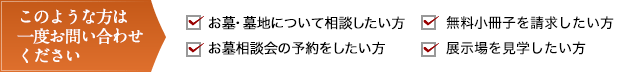 このような方は一度お問い合わせください お墓・墓地について相談したい方 無料小冊子を請求したい方 お墓相談会を予約したい方 展示場を見学したい方