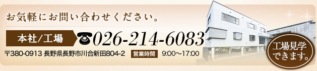 お気軽にお問合せください。 工場見学できます。 本社工場 tel:026-214-6083 〒380-0913 長野県長野市川合新田804-2 営業時間 9:00～17:00