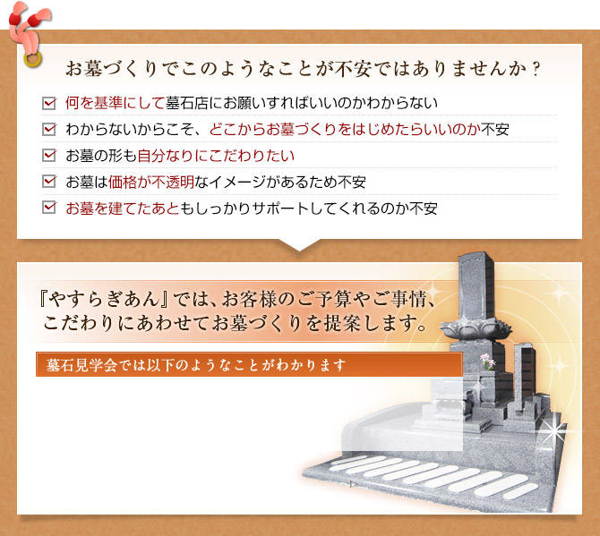 お墓づくりでこのようなことが不安ではありませんか？ 何を基準にして墓石店にお願いすればいいのかわからないわからないからこそ、どこからお墓づくりをはじめたらいいのか不安お墓の形も自分なりにこだわりたいお墓は価格が不透明なイメージがあるため不安お墓を建てたあともしっかりサポートしてくれるのか不安 『お墓の相談会』では、ひと回りすると「お墓づくりのすべて」がわかります 墓石見学会では以下のようなことがわかります