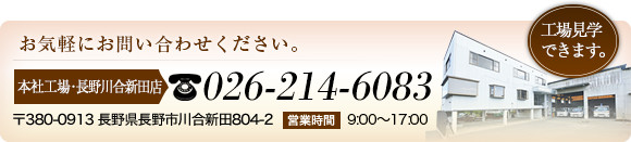 お気軽にお問い合わせください。 本社工場･長野川合新田店 026-214-6083 〒380-0913 長野県長野市川合新田804-2 営業時間 9:00～17:00 工場見学できます。