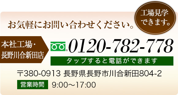 お気軽にお問い合わせください。 本社工場･長野川合新田店 026-214-6083 〒380-0913 長野県長野市川合新田804-2 営業時間 9:00～17:00 工場見学できます。